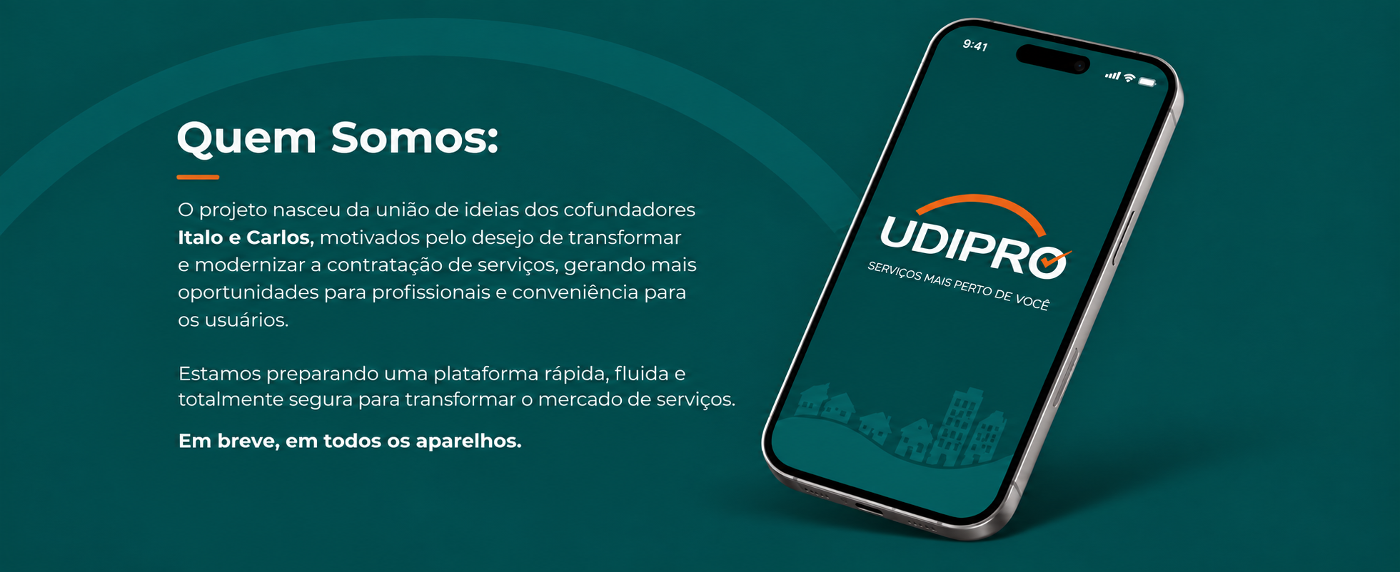Quem Somos. O projeto nasceu da união de ideias dos cofundadores Italo e Carlos, motivados pelo desejo de transformar e modernizar a contratação de serviços, gerando mais oportunidades para profissionais e conveniência para os usuários. Estamos preparando uma plataforma rápida, fluida e totalmente segura para transformar o mercado de serviços. Em breve, em todos os aparelhos.